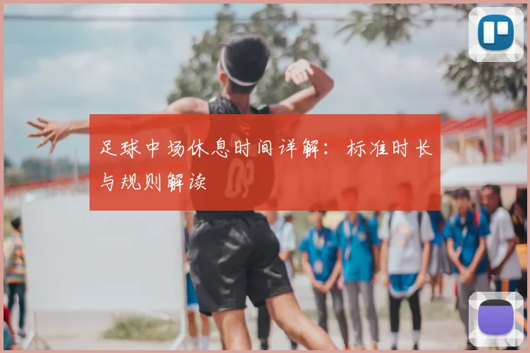 足球中场休息时间详解:标准时长与规则解读