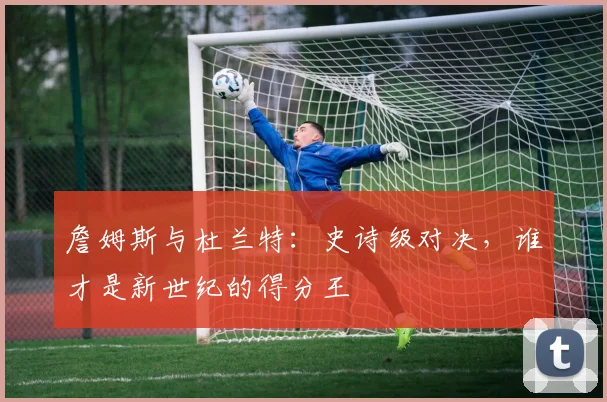 詹姆斯与杜兰特：史诗级对决，谁才是新世纪的得分王