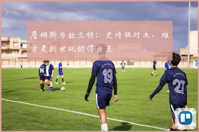 詹姆斯与杜兰特：史诗级对决，谁才是新世纪的得分王